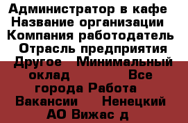 Администратор в кафе › Название организации ­ Компания-работодатель › Отрасль предприятия ­ Другое › Минимальный оклад ­ 18 000 - Все города Работа » Вакансии   . Ненецкий АО,Вижас д.